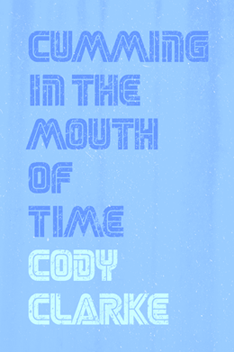 Cumming in the Mouth of Time: Two Hundred Poems by Cody Clarke